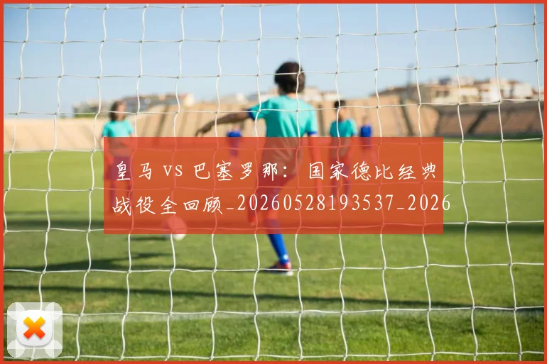 皇马 vs 巴塞罗那：国家德比经典战役全回顾_20260528193537_20260802163213