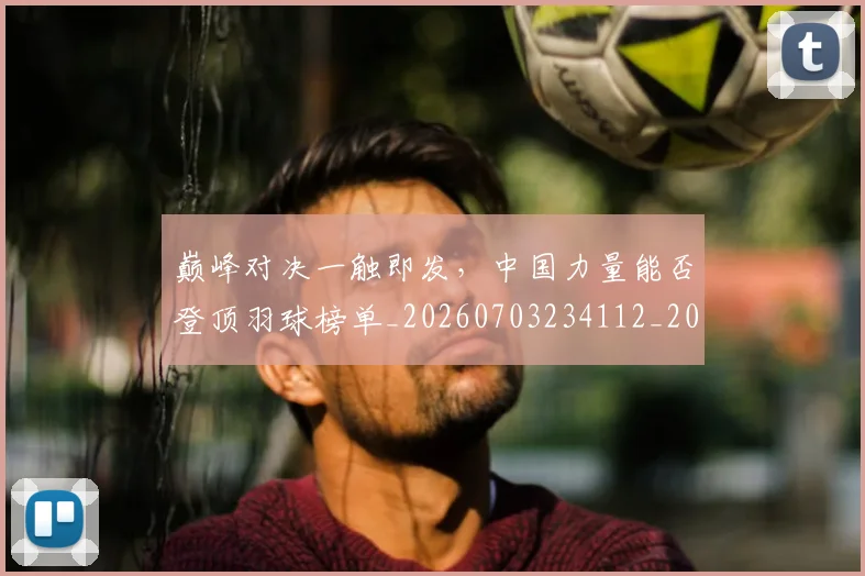 巅峰对决一触即发，中国力量能否登顶羽球榜单_20260703234112_20260723171700