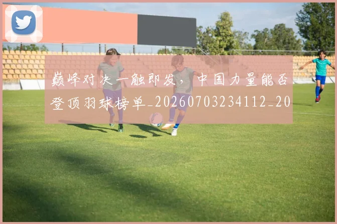 巅峰对决一触即发,中国力量能否登顶羽球榜单_20260703234112_20260723171700