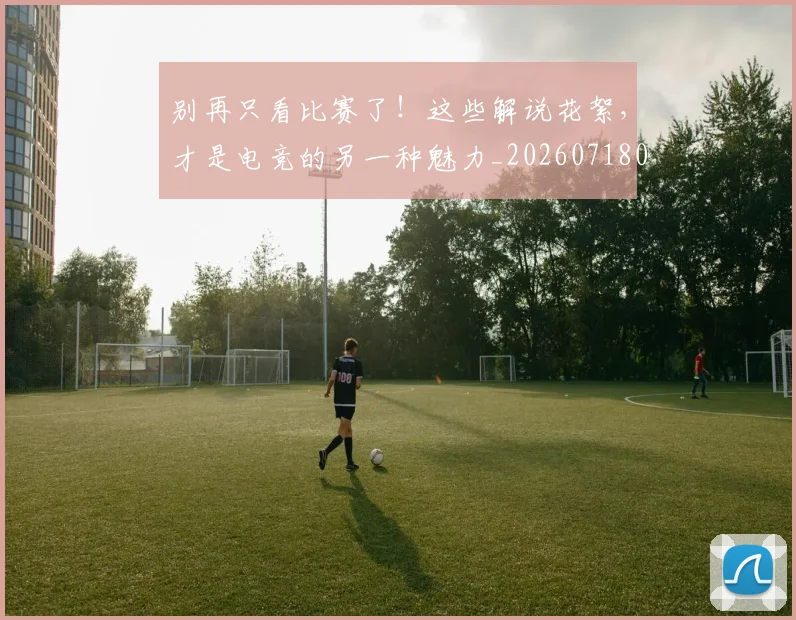 别再只看比赛了！这些解说花絮，才是电竞的另一种魅力_20260718010604