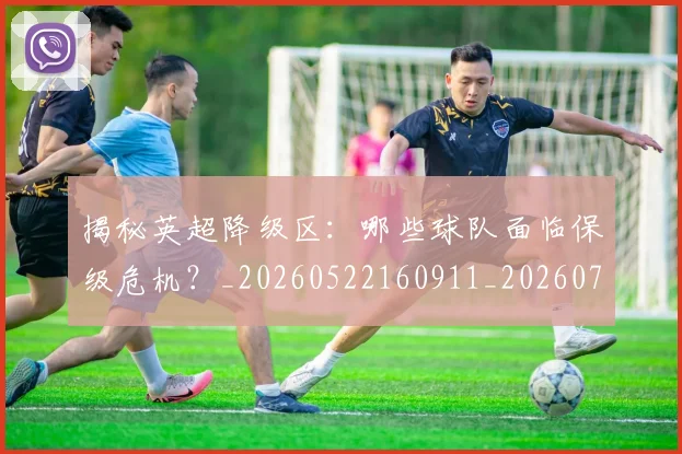 揭秘英超降级区：哪些球队面临保级危机？_20260522160911_20260707015935_20260723184343