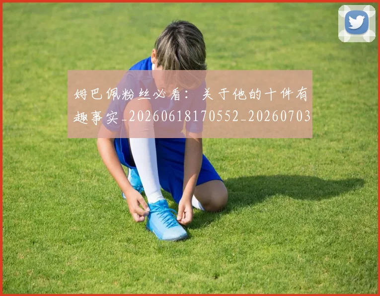 姆巴佩粉丝必看：关于他的十件有趣事实_20260618170552_20260703231954_20260720190225